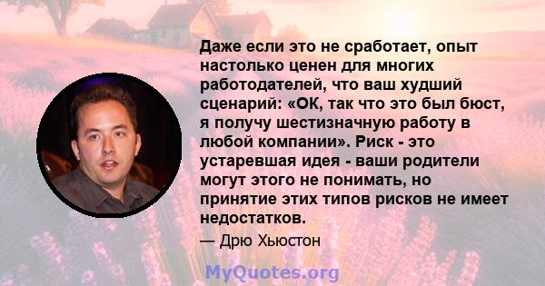 Даже если это не сработает, опыт настолько ценен для многих работодателей, что ваш худший сценарий: «ОК, так что это был бюст, я получу шестизначную работу в любой компании». Риск - это устаревшая идея - ваши родители