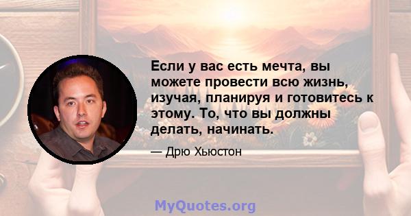 Если у вас есть мечта, вы можете провести всю жизнь, изучая, планируя и готовитесь к этому. То, что вы должны делать, начинать.