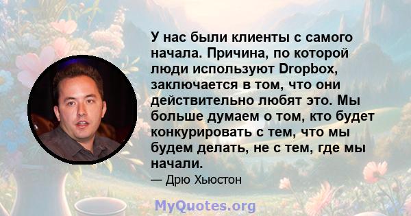 У нас были клиенты с самого начала. Причина, по которой люди используют Dropbox, заключается в том, что они действительно любят это. Мы больше думаем о том, кто будет конкурировать с тем, что мы будем делать, не с тем,