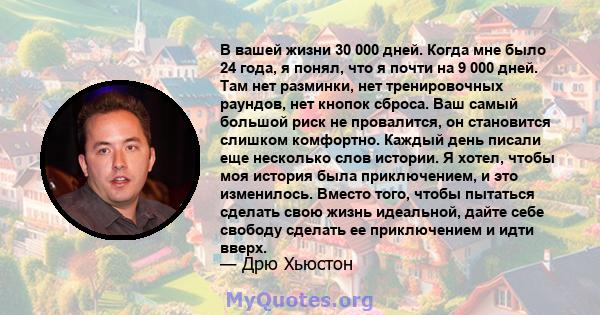 В вашей жизни 30 000 дней. Когда мне было 24 года, я понял, что я почти на 9 000 дней. Там нет разминки, нет тренировочных раундов, нет кнопок сброса. Ваш самый большой риск не провалится, он становится слишком