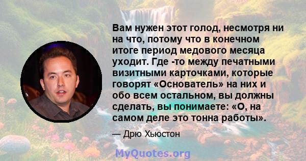 Вам нужен этот голод, несмотря ни на что, потому что в конечном итоге период медового месяца уходит. Где -то между печатными визитными карточками, которые говорят «Основатель» на них и обо всем остальном, вы должны