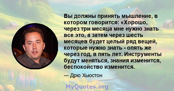 Вы должны принять мышление, в котором говорится: «Хорошо, через три месяца мне нужно знать все это, а затем через шесть месяцев будет целый ряд вещей, которые нужно знать - опять же через год, в пять лет. Инструменты