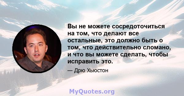 Вы не можете сосредоточиться на том, что делают все остальные, это должно быть о том, что действительно сломано, и что вы можете сделать, чтобы исправить это.