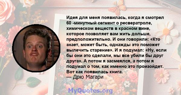 Идея для меня появилась, когда я смотрел 60 -минутный сегмент о ресвератроле, химическом веществ в красном вине, которое позволяет вам жить дольше, предположительно. И они говорили: «Кто знает, может быть, однажды это