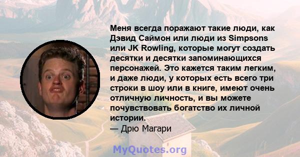 Меня всегда поражают такие люди, как Дэвид Саймон или люди из Simpsons или JK Rowling, которые могут создать десятки и десятки запоминающихся персонажей. Это кажется таким легким, и даже люди, у которых есть всего три