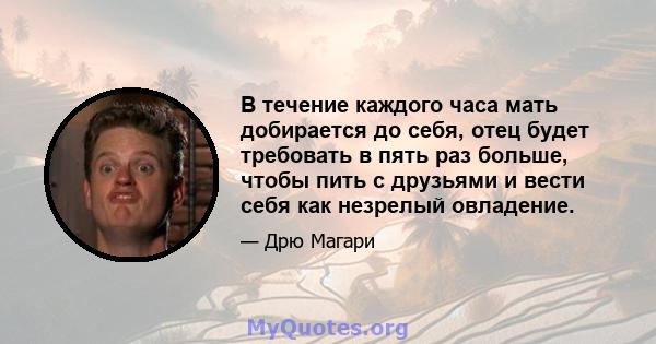 В течение каждого часа мать добирается до себя, отец будет требовать в пять раз больше, чтобы пить с друзьями и вести себя как незрелый овладение.