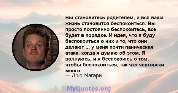 Вы становитесь родителем, и вся ваша жизнь становится беспокоиться. Вы просто постоянно беспокоитесь, все будет в порядке. И идея, что я буду беспокоиться о них и то, что они делают ... у меня почти паническая атака,