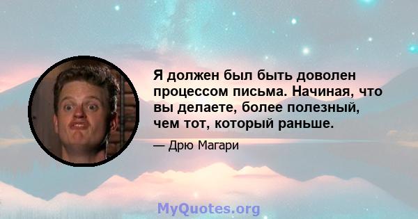 Я должен был быть доволен процессом письма. Начиная, что вы делаете, более полезный, чем тот, который раньше.