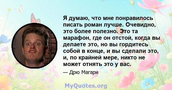 Я думаю, что мне понравилось писать роман лучше. Очевидно, это более полезно. Это та марафон, где он отстой, когда вы делаете это, но вы гордитесь собой в конце, и вы сделали это, и, по крайней мере, никто не может