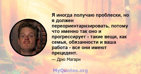 Я иногда получаю проблески, но я должен переориентаризировать, потому что именно так оно и прогрессирует - такие вещи, как семья, обязанности и ваша работа - все они имеют прецедент.