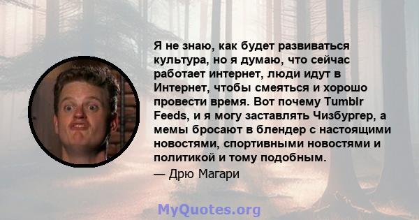 Я не знаю, как будет развиваться культура, но я думаю, что сейчас работает интернет, люди идут в Интернет, чтобы смеяться и хорошо провести время. Вот почему Tumblr Feeds, и я могу заставлять Чизбургер, а мемы бросают в 