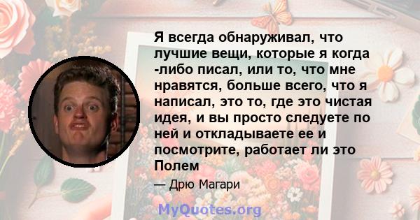 Я всегда обнаруживал, что лучшие вещи, которые я когда -либо писал, или то, что мне нравятся, больше всего, что я написал, это то, где это чистая идея, и вы просто следуете по ней и откладываете ее и посмотрите,