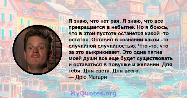 Я знаю, что нет рая. Я знаю, что все превращается в небытие. Но я боюсь, что в этой пустоте останется какой -то остаток. Оставил в сознании какой -то случайной случайностью. Что -то, что за это выкрикивает. Это одна