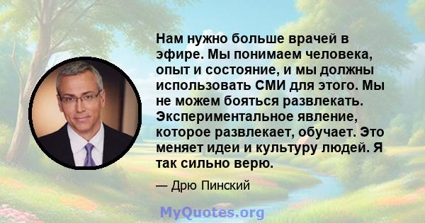 Нам нужно больше врачей в эфире. Мы понимаем человека, опыт и состояние, и мы должны использовать СМИ для этого. Мы не можем бояться развлекать. Экспериментальное явление, которое развлекает, обучает. Это меняет идеи и