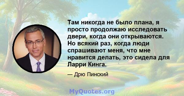 Там никогда не было плана, я просто продолжаю исследовать двери, когда они открываются. Но всякий раз, когда люди спрашивают меня, что мне нравится делать, это сидела для Ларри Кинга.