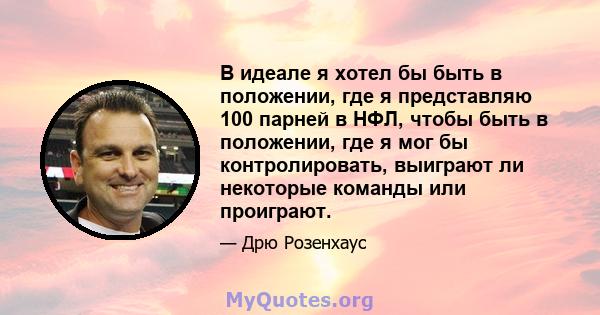 В идеале я хотел бы быть в положении, где я представляю 100 парней в НФЛ, чтобы быть в положении, где я мог бы контролировать, выиграют ли некоторые команды или проиграют.