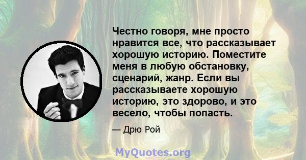 Честно говоря, мне просто нравится все, что рассказывает хорошую историю. Поместите меня в любую обстановку, сценарий, жанр. Если вы рассказываете хорошую историю, это здорово, и это весело, чтобы попасть.