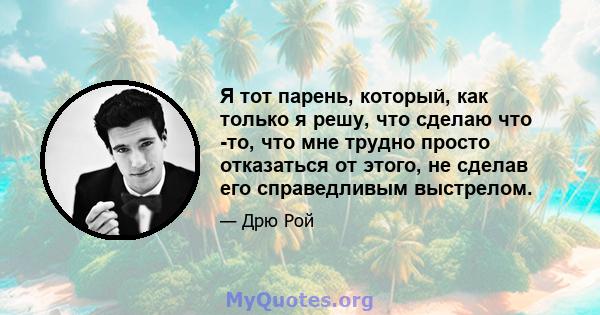 Я тот парень, который, как только я решу, что сделаю что -то, что мне трудно просто отказаться от этого, не сделав его справедливым выстрелом.