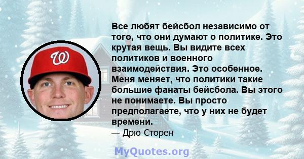 Все любят бейсбол независимо от того, что они думают о политике. Это крутая вещь. Вы видите всех политиков и военного взаимодействия. Это особенное. Меня меняет, что политики такие большие фанаты бейсбола. Вы этого не