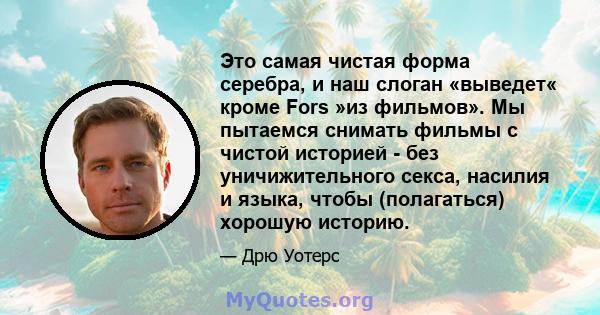 Это самая чистая форма серебра, и наш слоган «выведет« кроме Fors »из фильмов». Мы пытаемся снимать фильмы с чистой историей - без уничижительного секса, насилия и языка, чтобы (полагаться) хорошую историю.