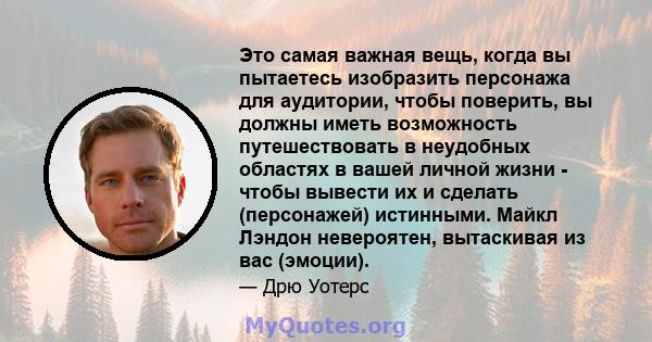 Это самая важная вещь, когда вы пытаетесь изобразить персонажа для аудитории, чтобы поверить, вы должны иметь возможность путешествовать в неудобных областях в вашей личной жизни - чтобы вывести их и сделать