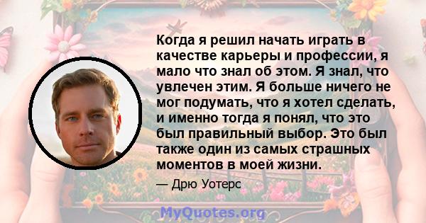 Когда я решил начать играть в качестве карьеры и профессии, я мало что знал об этом. Я знал, что увлечен этим. Я больше ничего не мог подумать, что я хотел сделать, и именно тогда я понял, что это был правильный выбор.