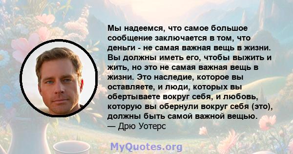 Мы надеемся, что самое большое сообщение заключается в том, что деньги - не самая важная вещь в жизни. Вы должны иметь его, чтобы выжить и жить, но это не самая важная вещь в жизни. Это наследие, которое вы оставляете,