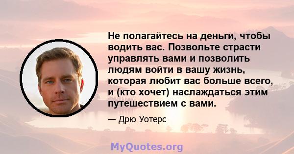 Не полагайтесь на деньги, чтобы водить вас. Позвольте страсти управлять вами и позволить людям войти в вашу жизнь, которая любит вас больше всего, и (кто хочет) наслаждаться этим путешествием с вами.