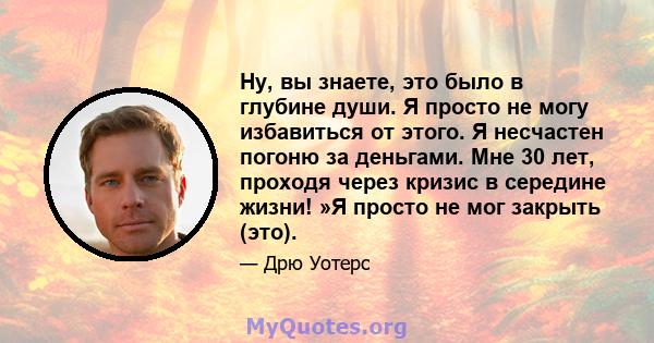 Ну, вы знаете, это было в глубине души. Я просто не могу избавиться от этого. Я несчастен погоню за деньгами. Мне 30 лет, проходя через кризис в середине жизни! »Я просто не мог закрыть (это).