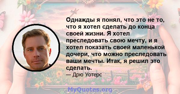 Однажды я понял, что это не то, что я хотел сделать до конца своей жизни. Я хотел преследовать свою мечту, и я хотел показать своей маленькой дочери, что можно преследовать ваши мечты. Итак, я решил это сделать.