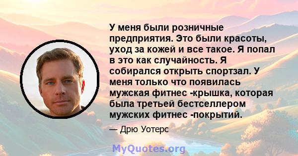 У меня были розничные предприятия. Это были красоты, уход за кожей и все такое. Я попал в это как случайность. Я собирался открыть спортзал. У меня только что появилась мужская фитнес -крышка, которая была третьей