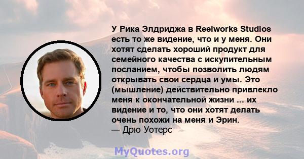 У Рика Элдриджа в Reelworks Studios есть то же видение, что и у меня. Они хотят сделать хороший продукт для семейного качества с искупительным посланием, чтобы позволить людям открывать свои сердца и умы. Это (мышление) 