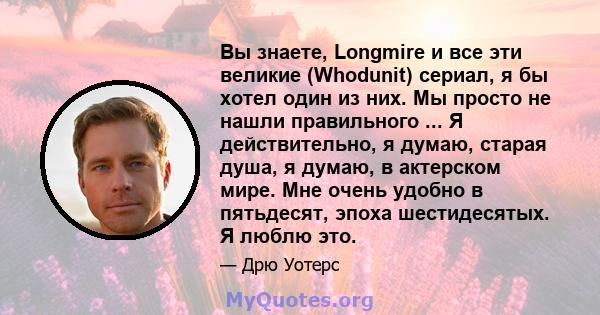 Вы знаете, Longmire и все эти великие (Whodunit) сериал, я бы хотел один из них. Мы просто не нашли правильного ... Я действительно, я думаю, старая душа, я думаю, в актерском мире. Мне очень удобно в пятьдесят, эпоха