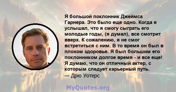 Я большой поклонник Джеймса Гарнера. Это было еще одно. Когда я услышал, что я смогу сыграть его молодые годы, (я думал), все смотрит вверх. К сожалению, я не смог встретиться с ним. В то время он был в плохом здоровье. 