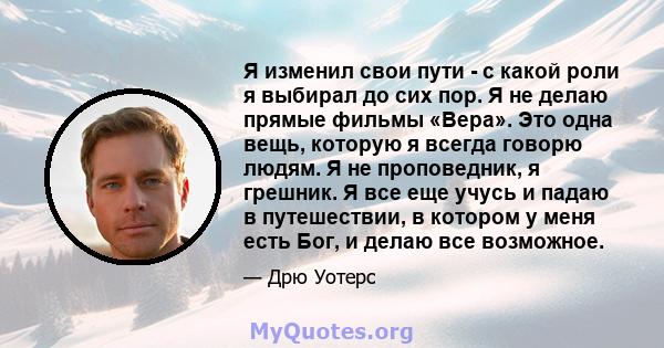 Я изменил свои пути - с какой роли я выбирал до сих пор. Я не делаю прямые фильмы «Вера». Это одна вещь, которую я всегда говорю людям. Я не проповедник, я грешник. Я все еще учусь и падаю в путешествии, в котором у