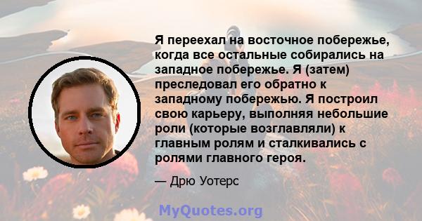 Я переехал на восточное побережье, когда все остальные собирались на западное побережье. Я (затем) преследовал его обратно к западному побережью. Я построил свою карьеру, выполняя небольшие роли (которые возглавляли) к