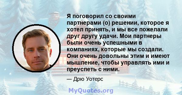 Я поговорил со своими партнерами (о) решении, которое я хотел принять, и мы все пожелали друг другу удачи. Мои партнеры были очень успешными в компаниях, которые мы создали. Они очень довольны этим и имеют мышление,