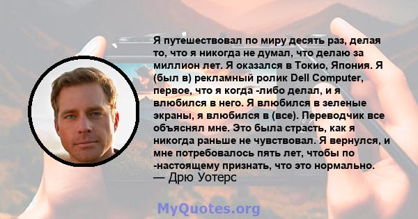 Я путешествовал по миру десять раз, делая то, что я никогда не думал, что делаю за миллион лет. Я оказался в Токио, Япония. Я (был в) рекламный ролик Dell Computer, первое, что я когда -либо делал, и я влюбился в него.