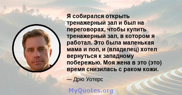 Я собирался открыть тренажерный зал и был на переговорах, чтобы купить тренажерный зал, в котором я работал. Это была маленькая мама и поп, и (владелец) хотел вернуться к западному побережью. Моя жена в это (это) время