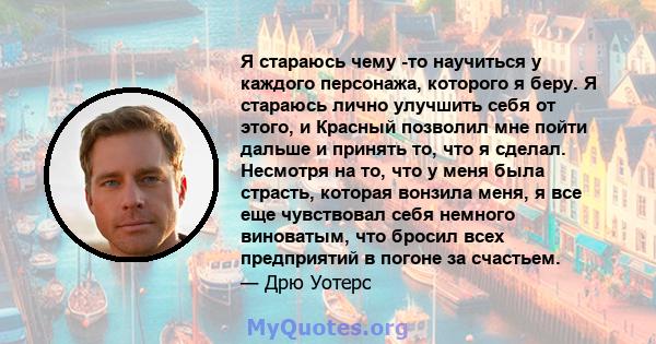 Я стараюсь чему -то научиться у каждого персонажа, которого я беру. Я стараюсь лично улучшить себя от этого, и Красный позволил мне пойти дальше и принять то, что я сделал. Несмотря на то, что у меня была страсть,