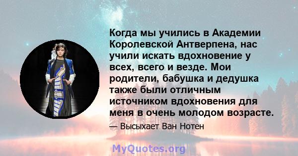 Когда мы учились в Академии Королевской Антверпена, нас учили искать вдохновение у всех, всего и везде. Мои родители, бабушка и дедушка также были отличным источником вдохновения для меня в очень молодом возрасте.