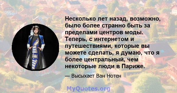 Несколько лет назад, возможно, было более странно быть за пределами центров моды. Теперь, с интернетом и путешествиями, которые вы можете сделать, я думаю, что я более центральный, чем некоторые люди в Париже.