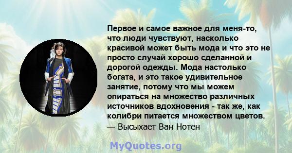 Первое и самое важное для меня-то, что люди чувствуют, насколько красивой может быть мода и что это не просто случай хорошо сделанной и дорогой одежды. Мода настолько богата, и это такое удивительное занятие, потому что 