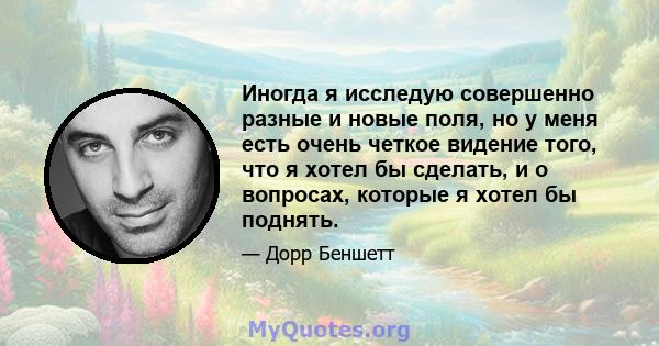 Иногда я исследую совершенно разные и новые поля, но у меня есть очень четкое видение того, что я хотел бы сделать, и о вопросах, которые я хотел бы поднять.