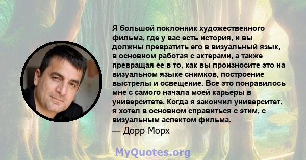 Я большой поклонник художественного фильма, где у вас есть история, и вы должны превратить его в визуальный язык, в основном работая с актерами, а также превращая ее в то, как вы произносите это на визуальном языке