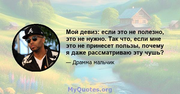 Мой девиз: если это не полезно, это не нужно. Так что, если мне это не принесет пользы, почему я даже рассматриваю эту чушь?