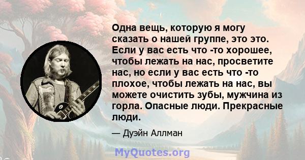 Одна вещь, которую я могу сказать о нашей группе, это это. Если у вас есть что -то хорошее, чтобы лежать на нас, просветите нас, но если у вас есть что -то плохое, чтобы лежать на нас, вы можете очистить зубы, мужчина