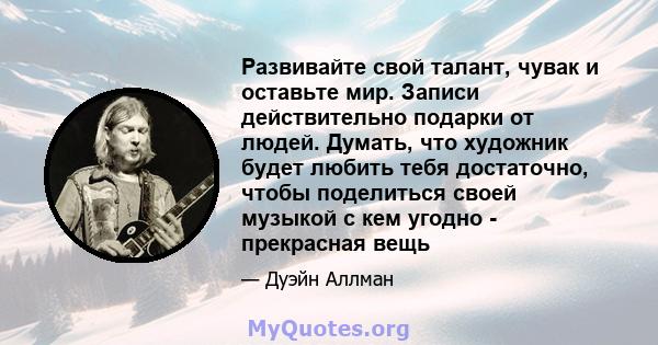 Развивайте свой талант, чувак и оставьте мир. Записи действительно подарки от людей. Думать, что художник будет любить тебя достаточно, чтобы поделиться своей музыкой с кем угодно - прекрасная вещь