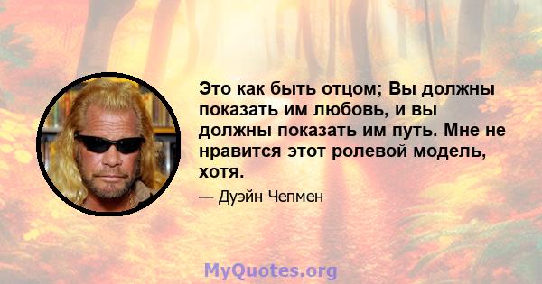 Это как быть отцом; Вы должны показать им любовь, и вы должны показать им путь. Мне не нравится этот ролевой модель, хотя.