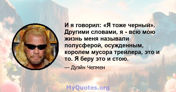 И я говорил: «Я тоже черный». Другими словами, я - всю мою жизнь меня называли полусферой, осужденным, королем мусора трейлера, это и то. Я беру это и стою.